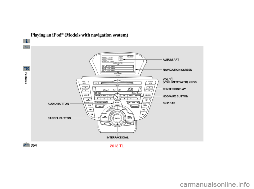 Acura TL 2013 Owners Manual Playing an iPod(Models with navigation system)
354
INTERFACE DIAL
AUDIO BUTTON
CANCEL BUTTON
SKIP BAR
HDD/AUX BUTTON CENTER DISPLAY VOL/
(VOLUME/POWER) KNOB NAVIGATION SCREEN ALBUM ART
12/07/20 11:15: Acura TL 2013 Owners Manual Playing an iPod(Models with navigation system)
354
INTERFACE DIAL
AUDIO BUTTON
CANCEL BUTTON
SKIP BAR
HDD/AUX BUTTON CENTER DISPLAY VOL/
(VOLUME/POWER) KNOB NAVIGATION SCREEN ALBUM ART
12/07/20 11:15: