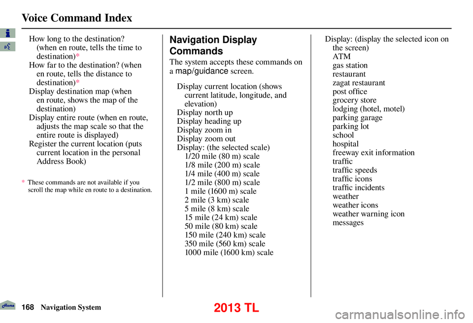 Acura TL 2013 Navigation Manual Voice Command Index
168 Navigation System
How long to the destination?
(when en route, tells the time to
destination) *
How far to the destination? (when en route, tells the distance to
destinati Acura TL 2013 Navigation Manual Voice Command Index
168 Navigation System
How long to the destination?
(when en route, tells the time to
destination) *
How far to the destination? (when en route, tells the distance to
destinati