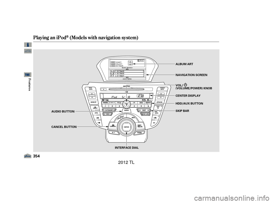 Acura TL 2012 Owners Manual Playing an iPod(Models with navigation system)
354
INTERFACE DIAL
AUDIO BUTTON
CANCEL BUTTON
SKIP BAR
HDD/AUX BUTTON CENTER DISPLAY VOL/
(VOLUME/POWER) KNOB NAVIGATION SCREEN ALBUM ART
11/01/14 18:55: Acura TL 2012 Owners Manual Playing an iPod(Models with navigation system)
354
INTERFACE DIAL
AUDIO BUTTON
CANCEL BUTTON
SKIP BAR
HDD/AUX BUTTON CENTER DISPLAY VOL/
(VOLUME/POWER) KNOB NAVIGATION SCREEN ALBUM ART
11/01/14 18:55: