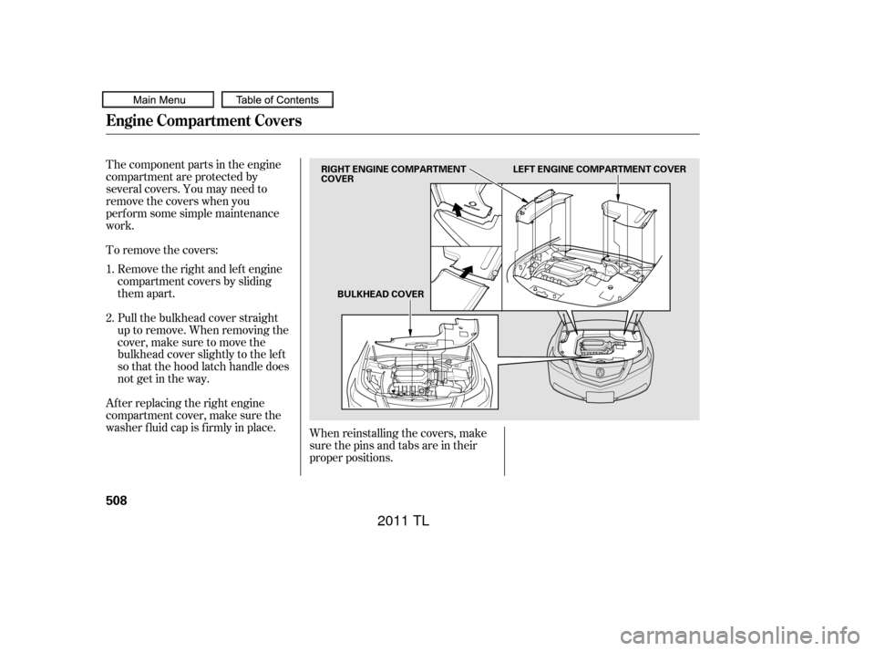Acura TL 2011  Owners Manual The component parts in the engine
compartment are protected by
several covers. You may need to
remove the covers when you
perf orm some simple maintenance
work.When reinstalling the covers, make
sure 