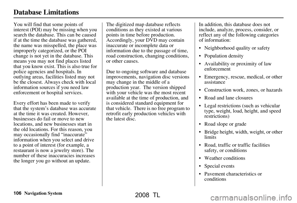 Acura TL 2008 Navigation Manual 106Navigation System
Database Limitations
You will find that some points of
interest (POI) may be missing when you
search the database. This can be caused
if at the time the database was gathered, Acura TL 2008 Navigation Manual 106Navigation System
Database Limitations
You will find that some points of
interest (POI) may be missing when you
search the database. This can be caused
if at the time the database was gathered,