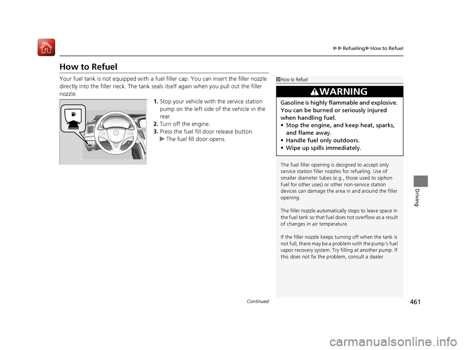 Acura TLX 2018  Owners Manual 461
uuRefueling uHow to Refuel
Continued
Driving
How to Refuel
Your fuel tank is not equipped with a fuel  filler cap. You can insert the filler nozzle 
directly into the filler neck. The tank seals i
