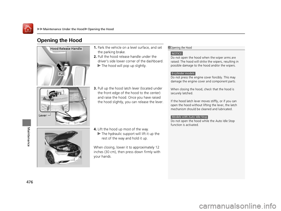 Acura TLX 2018  Owners Manual 476
uuMaintenance Under the Hood uOpening the Hood
Maintenance
Opening the Hood
1. Park the vehicle on a level surface, and set 
the parking brake.
2. Pull the hood release handle under the 
driver’