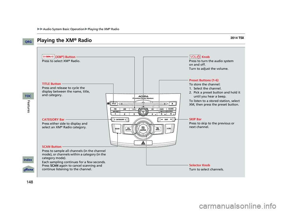 Acura TSX 2014 User Guide 148
uu Audio System Basic Operation u Playing the XM ® Radio
Playing the XM ® Radio
(XM ®) Button
Press to select XM ® Radio.
TITLE Button
Press and release to cycle the
display between the nam Acura TSX 2014 User Guide 148
uu Audio System Basic Operation u Playing the XM ® Radio
Playing the XM ® Radio
(XM ®) Button
Press to select XM ® Radio.
TITLE Button
Press and release to cycle the
display between the nam