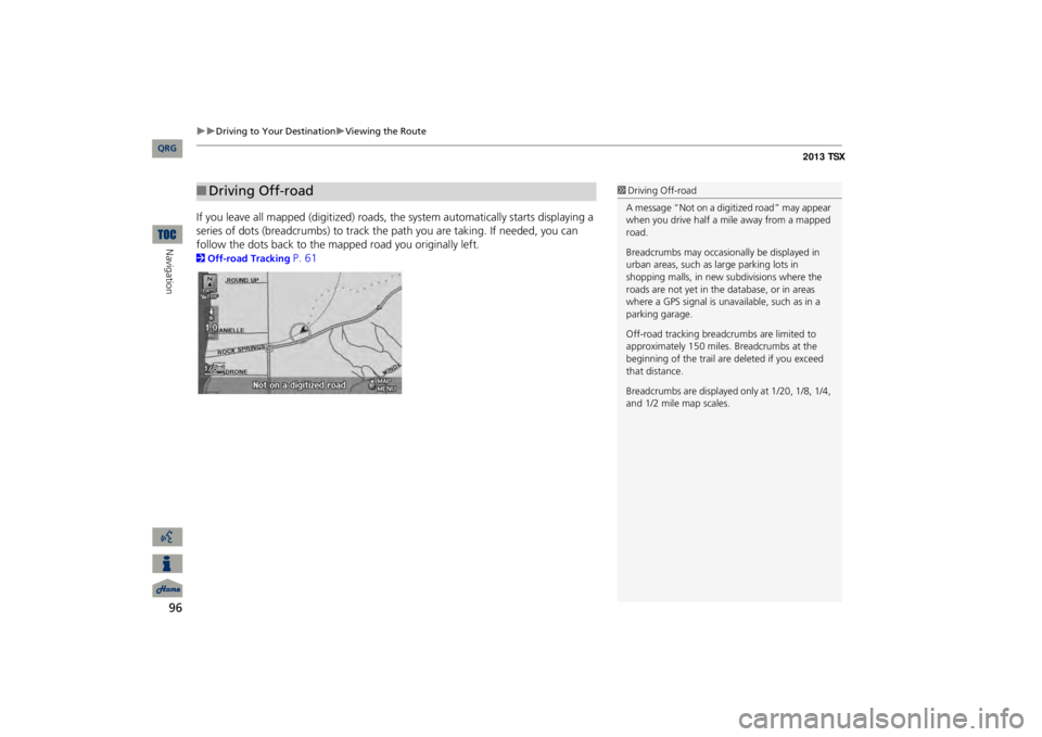 Acura TSX 2013 Navigation Manual 96
Driving to Your Destination
Viewing the Route
Navigation
If you leave all mapped
(digitized) roads, the system au
tomatically starts displaying a
series of dots (breadcrumbs
) to track Acura TSX 2013 Navigation Manual 96
Driving to Your Destination
Viewing the Route
Navigation
If you leave all mapped
(digitized) roads, the system au
tomatically starts displaying a
series of dots (breadcrumbs
) to track