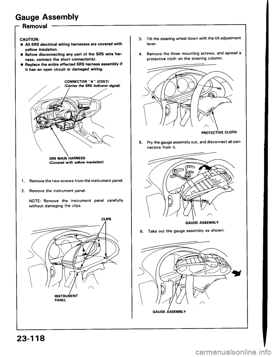 ACURA INTEGRA 1994  Service Repair Manual Gauge Assembly
Removal
CAUTION:
a All SRS electrical wiling harnesses ara cover6d with
yollow insulation.
a Eofore disconnecting any part ol the SRS wiro har-
n6ss, connoct lhe short connector(sl.
a R
