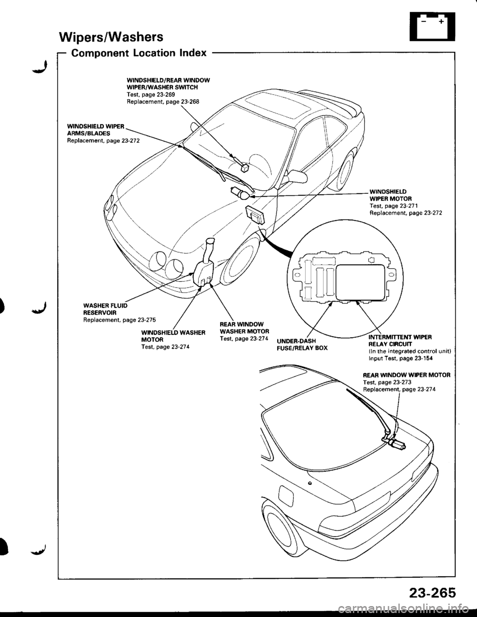 ACURA INTEGRA 1998 Service Repair Manual )
Wipers/Washers
Component Locationlndex
WINDSHIELD/BEAR WINDOWWIPER/WASHER SWITCHTest, page 23-269Replacement. page 23-268
wlNOSHIELD WIPERARMS/BLADESReplac6ment, page23-272
WINDSHIELDWIPER MOTORTest ACURA INTEGRA 1998 Service Repair Manual )
Wipers/Washers
Component Locationlndex
WINDSHIELD/BEAR WINDOWWIPER/WASHER SWITCHTest, page 23-269Replacement. page 23-268
wlNOSHIELD WIPERARMS/BLADESReplac6ment, page23-272
WINDSHIELDWIPER MOTORTest