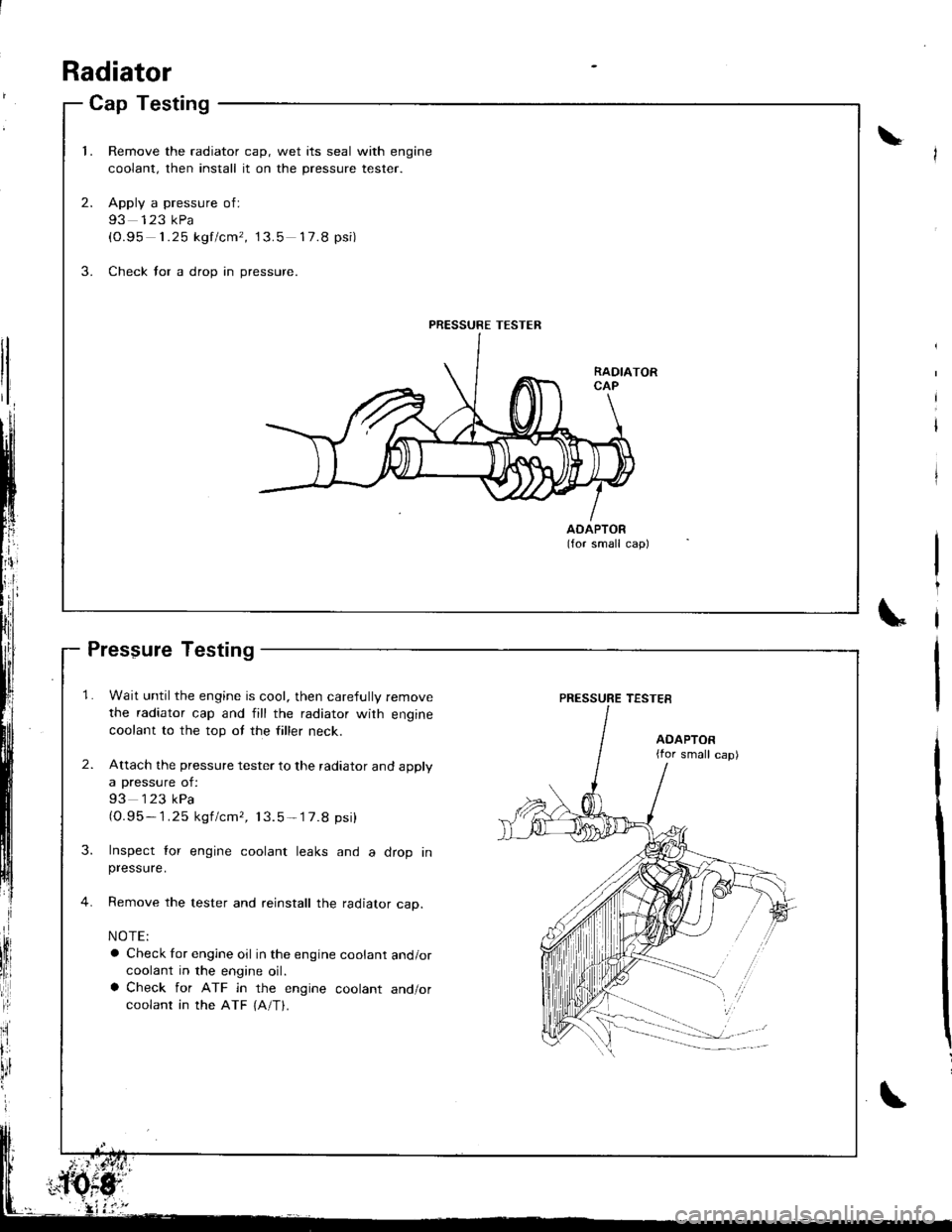 ACURA INTEGRA 1998 Service Owners Manual Cap Testing
1.Remove the radiator cap, wet its seal with engine
coolant, then install it on the pressure tester.
Apply a pressure of:
93 123 kPa(0.95 1.25 kgf/cm, 13.5 17.8 psi)
Check for a drop in p ACURA INTEGRA 1998 Service Owners Manual Cap Testing
1.Remove the radiator cap, wet its seal with engine
coolant, then install it on the pressure tester.
Apply a pressure of:
93 123 kPa(0.95 1.25 kgf/cm, 13.5 17.8 psi)
Check for a drop in p