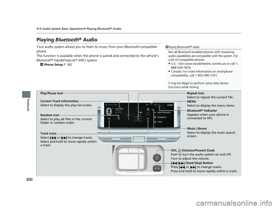ACURA MDX 2022 User Guide 300
uuAudio System Basic Operation uPlaying Bluetooth ® Audio
Features
Playing Bluetooth ® Audio
Your audio system allows you to listen to music from your Bluetooth-compatible
phone.
This functio ACURA MDX 2022 User Guide 300
uuAudio System Basic Operation uPlaying Bluetooth ® Audio
Features
Playing Bluetooth ® Audio
Your audio system allows you to listen to music from your Bluetooth-compatible
phone.
This functio