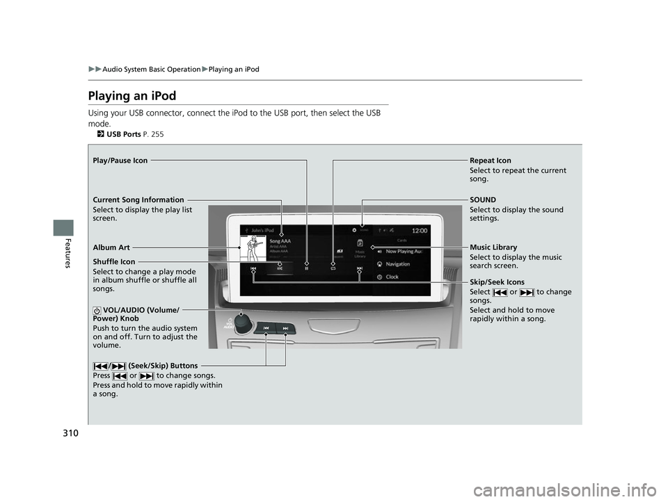 ACURA RDX 2023 Owners Manual 310
uuAudio System Basic Operation uPlaying an iPod
Features
Playing an iPod
Using your USB connector, connect the iPod to the USB port, then select the USB
mode.
2 USB Ports P. 255
Repeat Icon
Sele ACURA RDX 2023 Owners Manual 310
uuAudio System Basic Operation uPlaying an iPod
Features
Playing an iPod
Using your USB connector, connect the iPod to the USB port, then select the USB
mode.
2 USB Ports P. 255
Repeat Icon
Sele