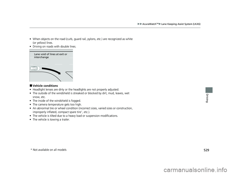 ACURA RDX 2023 Owners Manual 529
uuAcuraWatchTMuLane Keeping Assist System (LKAS)
Driving
• When objects on the road (curb, guard rail, pylons, etc.) are recognized as white
(or yellow) lines.
• Driving on roads with double ACURA RDX 2023 Owners Manual 529
uuAcuraWatchTMuLane Keeping Assist System (LKAS)
Driving
• When objects on the road (curb, guard rail, pylons, etc.) are recognized as white
(or yellow) lines.
• Driving on roads with double