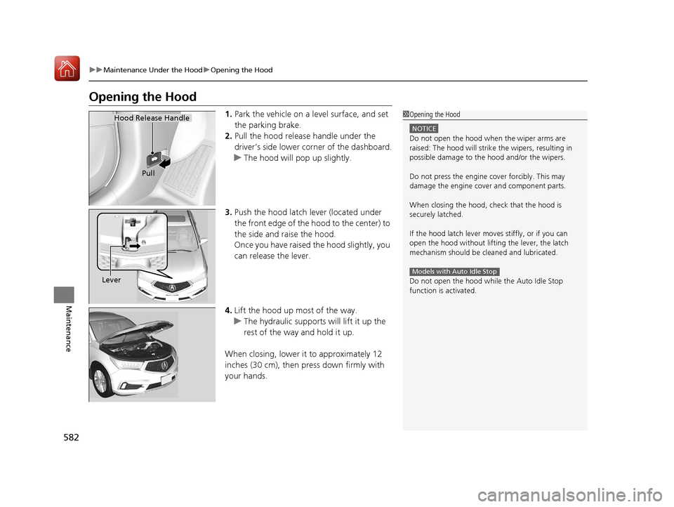 Acura MDX 2018 Owners Guide 582
uuMaintenance Under the Hood uOpening the Hood
Maintenance
Opening the Hood
1. Park the vehicle on a level surface, and set 
the parking brake.
2. Pull the hood release handle under the 
driver’