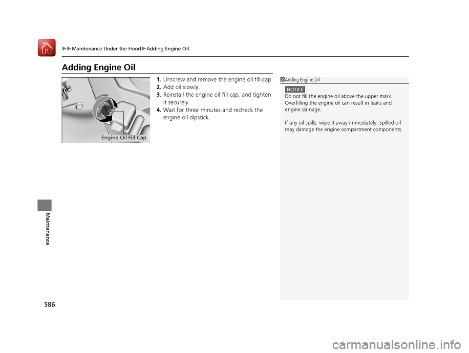 Acura MDX 2018 Owners Guide 586
uuMaintenance Under the Hood uAdding Engine Oil
Maintenance
Adding Engine Oil
1. Unscrew and remove the engine oil fill cap.
2. Add oil slowly.
3. Reinstall the engine oil fill cap, and tighten 
i