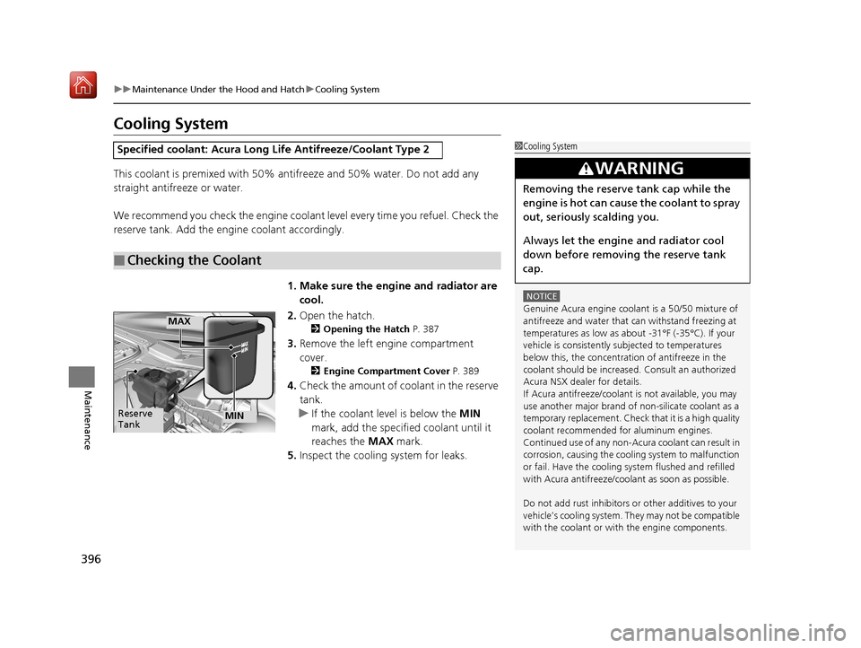 Acura NSX 2018  Owners Manual 396
uuMaintenance Under the Hood and Hatch uCooling System
Maintenance
Cooling System
This coolant is premixed with 50% antifreeze and 50% water. Do not add any 
straight antifreeze or water.
We recom