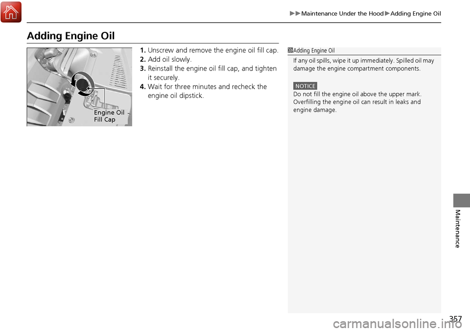 Acura RDX 2018  Owners Manual 357
uuMaintenance Under the Hood uAdding Engine Oil
Maintenance
Adding Engine Oil
1. Unscrew and remove the engine oil fill cap.
2. Add oil slowly.
3. Reinstall the engine oil fill cap, and tighten 
i