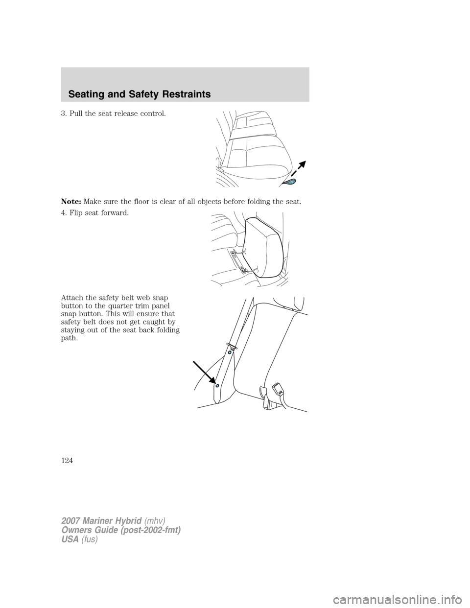 Mercury Mariner Hybrid 2007 Owners Manuals 3. Pull the seat release control.
Note:Make sure the floor is clear of all objects before folding the seat.
4. Flip seat forward.
Attach the safety belt web snap
button to the quarter trim panel
snap Mercury Mariner Hybrid 2007 Owners Manuals 3. Pull the seat release control.
Note:Make sure the floor is clear of all objects before folding the seat.
4. Flip seat forward.
Attach the safety belt web snap
button to the quarter trim panel
snap