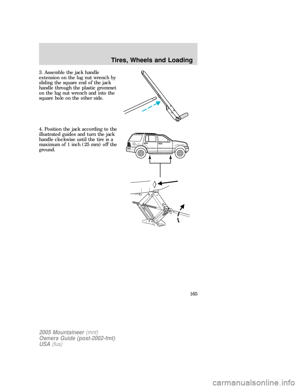 Mercury Mountaineer 2005 s User Guide 3. Assemble the jack handle
extension on the lug nut wrench by
sliding the square end of the jack
handle through the plastic grommet
on the lug nut wrench and into the
square hole on the other side.
4 Mercury Mountaineer 2005 s User Guide 3. Assemble the jack handle
extension on the lug nut wrench by
sliding the square end of the jack
handle through the plastic grommet
on the lug nut wrench and into the
square hole on the other side.
4