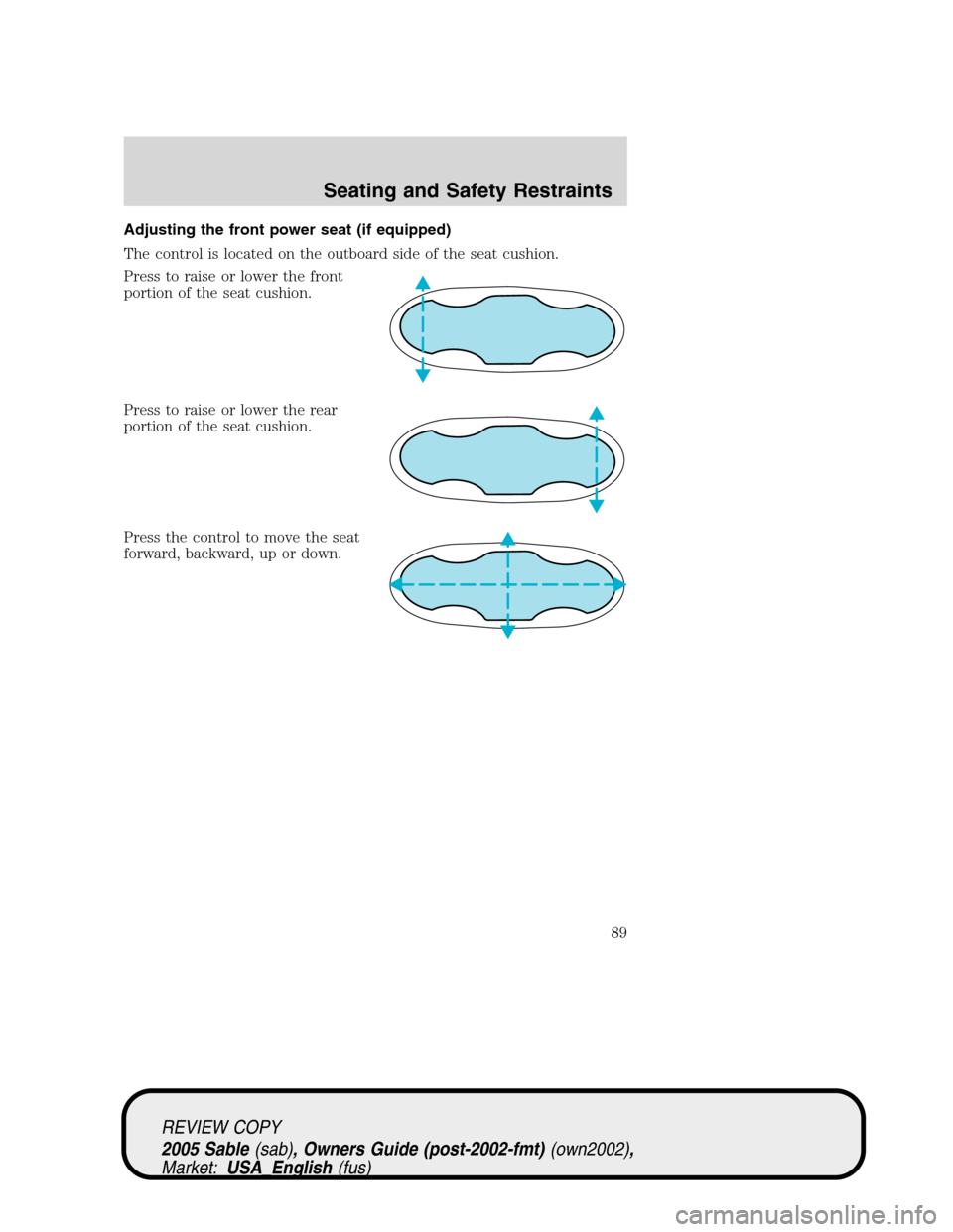 Mercury Sable 2005 s Manual Online Adjusting the front power seat (if equipped)
The control is located on the outboard side of the seat cushion.
Press to raise or lower the front
portion of the seat cushion.
Press to raise or lower the Mercury Sable 2005 s Manual Online Adjusting the front power seat (if equipped)
The control is located on the outboard side of the seat cushion.
Press to raise or lower the front
portion of the seat cushion.
Press to raise or lower the
