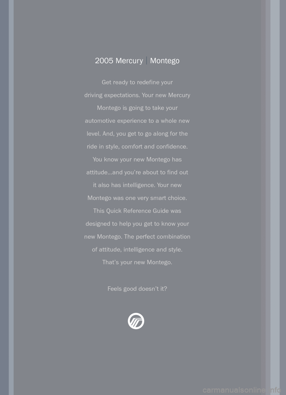 Mercury Montego 2005  Quick Reference Guide 2005 Mercury |Montego
Get ready to redefine your
driving expectations. Your new Mercury
Montego is going to take your
automotive experience to a whole new
level. And, you get to go along for the
ride 