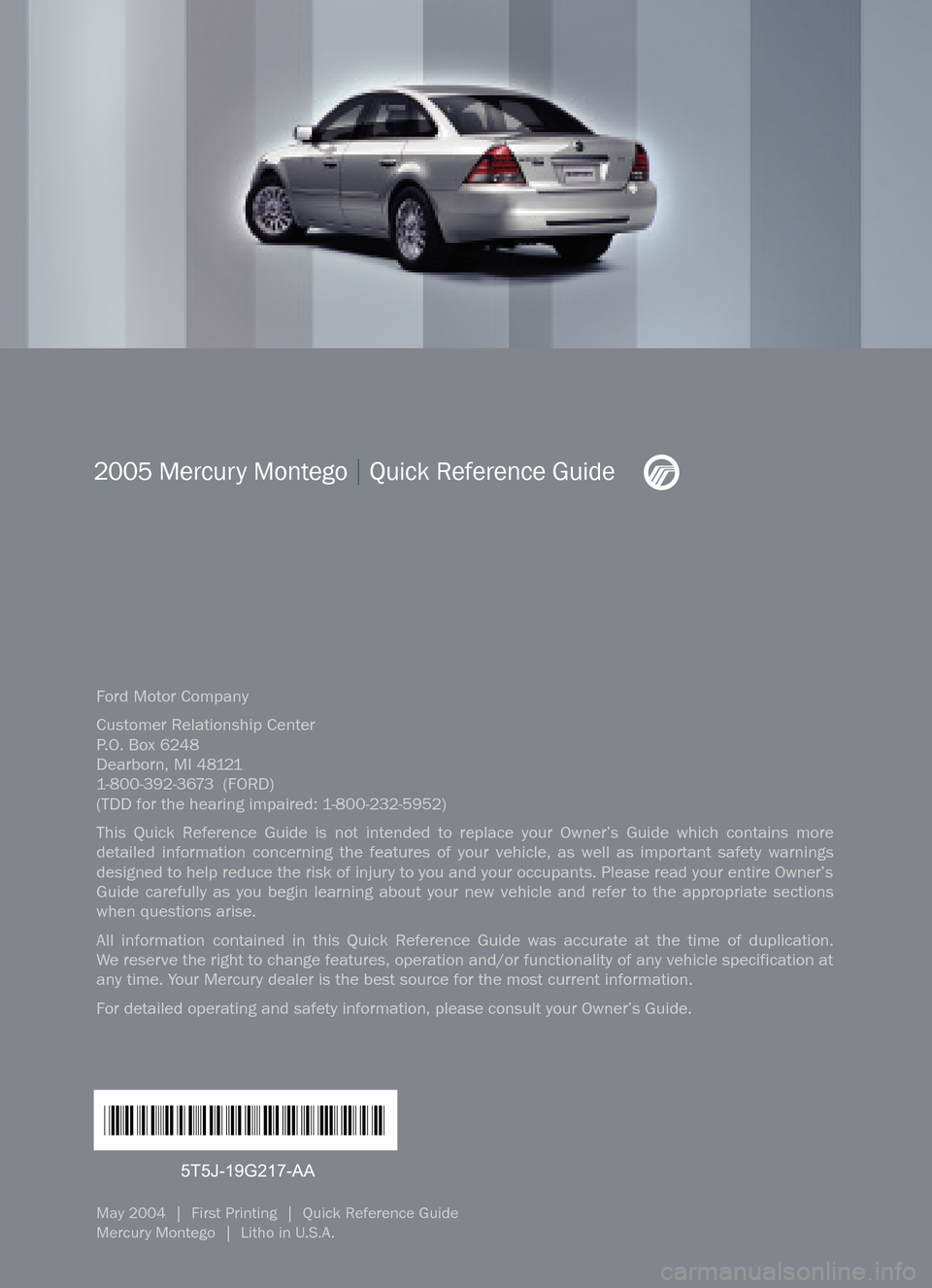 Mercury Montego 2005  Quick Reference Guide Ford Motor Company
Customer Relationship Center
P.O. Box 6248
Dearborn, MI 481211�800�392�3673  (FORD)(TDD for the hearing impaired: 1�800�232�5952)
This Quick Reference Guide is not intended to repla