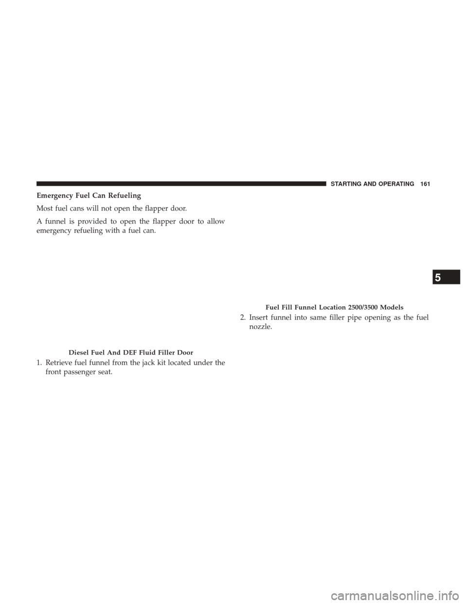 Ram 1500 2017 Diesel Supplement Emergency Fuel Can Refueling
Most fuel cans will not open the flapper door.
A funnel is provided to open the flapper door to allow
emergency refueling with a fuel can.
1. Retrieve fuel funnel from the Ram 1500 2017 Diesel Supplement Emergency Fuel Can Refueling
Most fuel cans will not open the flapper door.
A funnel is provided to open the flapper door to allow
emergency refueling with a fuel can.
1. Retrieve fuel funnel from the