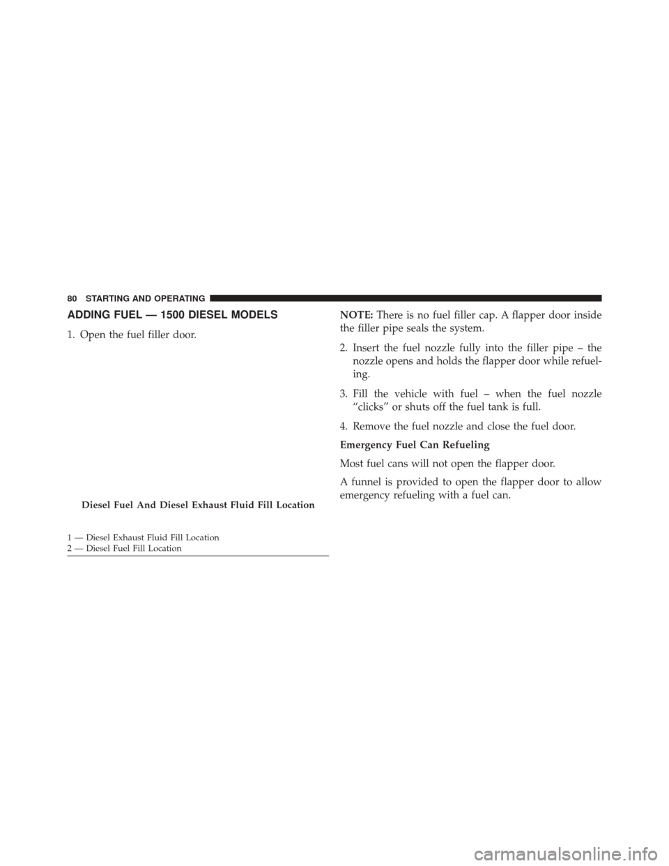 Ram 1500 2016 Diesel Supplement ADDING FUEL — 1500 DIESEL MODELS
1. Open the fuel filler door.NOTE:
There is no fuel filler cap. A flapper door inside
the filler pipe seals the system.
2. Insert the fuel nozzle fully into the fill Ram 1500 2016 Diesel Supplement ADDING FUEL — 1500 DIESEL MODELS
1. Open the fuel filler door.NOTE:
There is no fuel filler cap. A flapper door inside
the filler pipe seals the system.
2. Insert the fuel nozzle fully into the fill