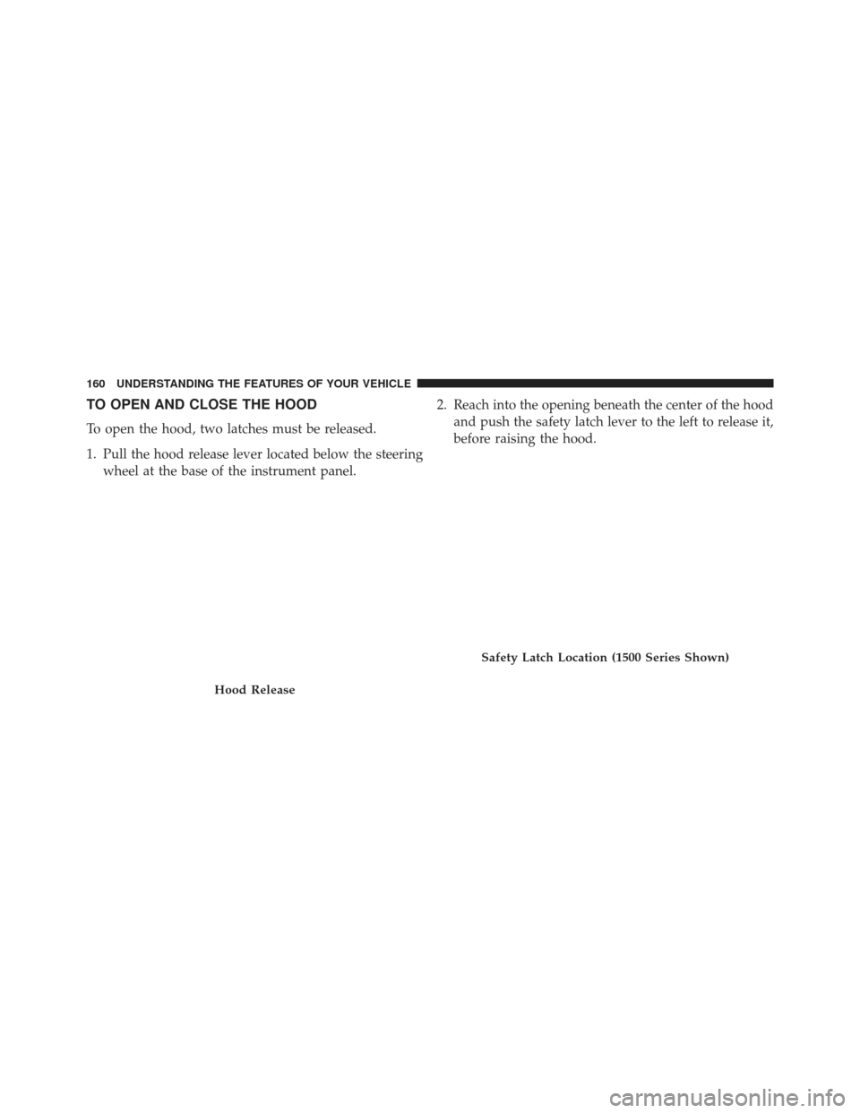 Ram 1500 2013 Owners Manual TO OPEN AND CLOSE THE HOOD
To open the hood, two latches must be released.
1. Pull the hood release lever located below the steeringwheel at the base of the instrument panel. 2. Reach into the opening Ram 1500 2013 Owners Manual TO OPEN AND CLOSE THE HOOD
To open the hood, two latches must be released.
1. Pull the hood release lever located below the steeringwheel at the base of the instrument panel. 2. Reach into the opening
