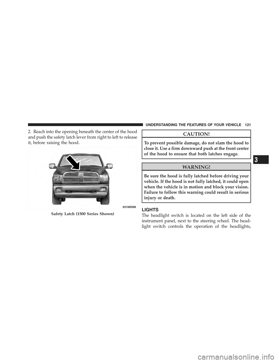 Ram 1500 2011  Owners Manual 2. Reach into the opening beneath the center of the hood
and push the safety latch lever from right to left to release
it, before raising the hood.CAUTION!
To prevent possible damage, do not slam the 
