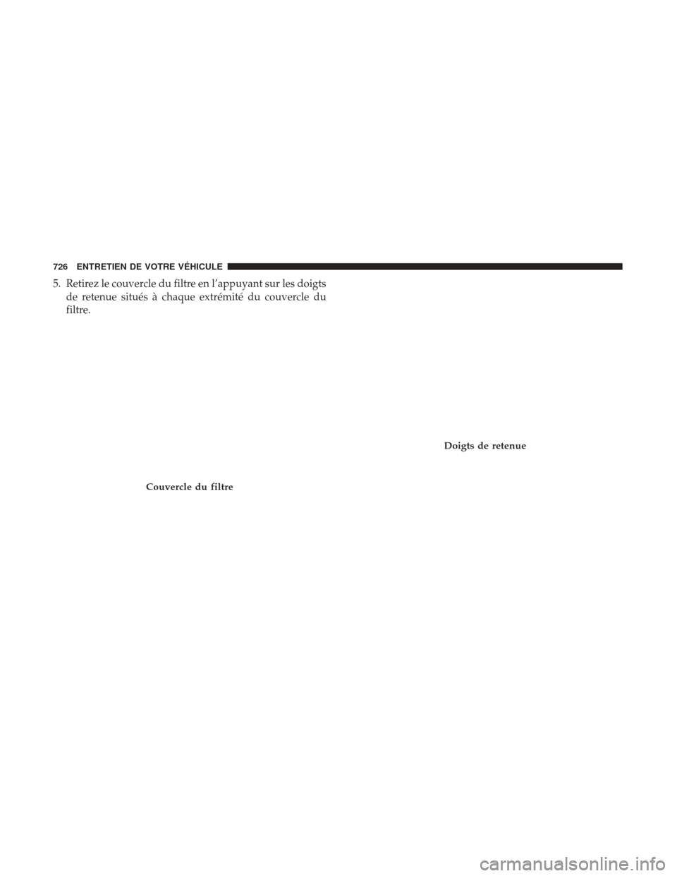 Ram 2500 2017 Manuel du propriétaire (in French) 5. Retirez le couvercle du filtre en l’appuyant sur les doigtsde retenue situés à chaque extrémité du couvercle du
filtre.
Couvercle du filtre
Doigts de retenue
726 ENTRETIEN DE VOTRE VÉHICULE Ram 2500 2017 Manuel du propriétaire (in French) 5. Retirez le couvercle du filtre en l’appuyant sur les doigtsde retenue situés à chaque extrémité du couvercle du
filtre.
Couvercle du filtre
Doigts de retenue
726 ENTRETIEN DE VOTRE VÉHICULE