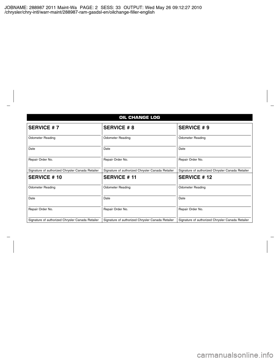 Ram 2500 2011 Owners manual (Gas and Diesel) JOBNAME: 288987 2011 Maint-Wa PAGE: 2 SESS: 33 OUTPUT: Wed May 26 09:12:27 2010
/chrysler/chry-intl/warr-maint/288987-ram-gasdsl-en/oilchange-filler-english
SERVICE # 7
Odometer Reading
Date
Repair Or Ram 2500 2011 Owners manual (Gas and Diesel) JOBNAME: 288987 2011 Maint-Wa PAGE: 2 SESS: 33 OUTPUT: Wed May 26 09:12:27 2010
/chrysler/chry-intl/warr-maint/288987-ram-gasdsl-en/oilchange-filler-english
SERVICE # 7
Odometer Reading
Date
Repair Or