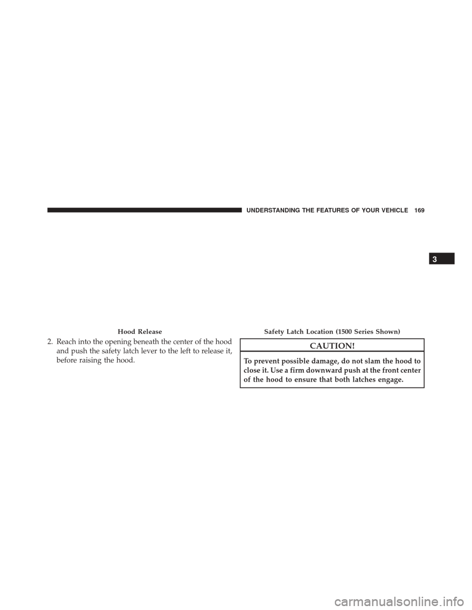 Ram 3500 2016  Owners Manual 2. Reach into the opening beneath the center of the hoodand push the safety latch lever to the left to release it,
before raising the hood.CAUTION!
To prevent possible damage, do not slam the hood to
