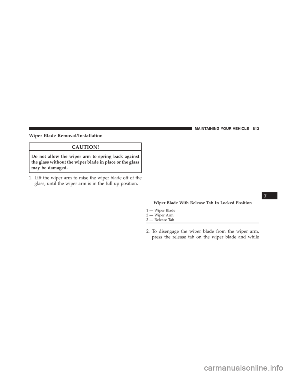 Ram 3500 2016 Owners Manual Wiper Blade Removal/Installation
CAUTION!
Do not allow the wiper arm to spring back against
the glass without the wiper blade in place or the glass
may be damaged.
1. Lift the wiper arm to raise the w Ram 3500 2016 Owners Manual Wiper Blade Removal/Installation
CAUTION!
Do not allow the wiper arm to spring back against
the glass without the wiper blade in place or the glass
may be damaged.
1. Lift the wiper arm to raise the w