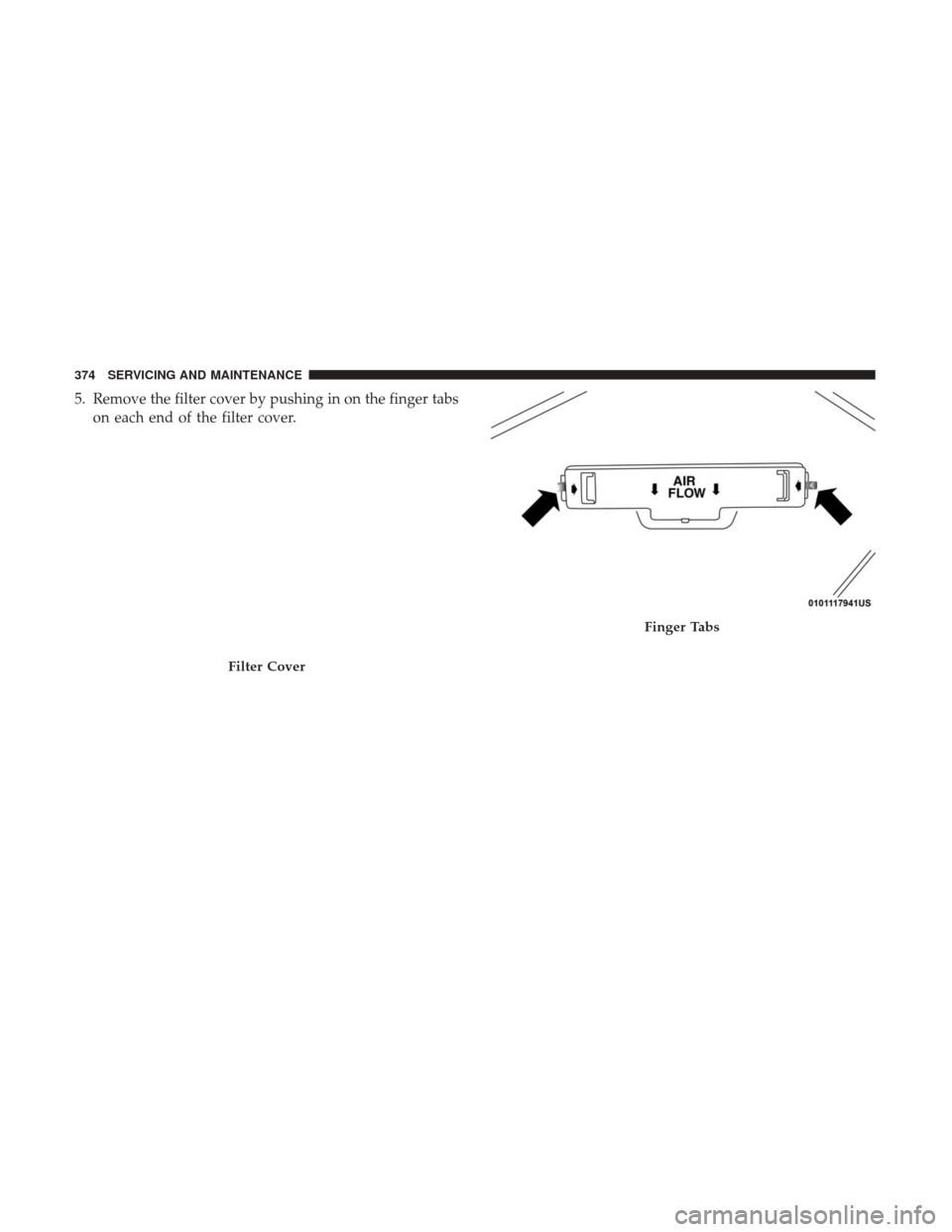 Ram 4500 Chassis Cab 2018 Owners Manual 5. Remove the filter cover by pushing in on the finger tabson each end of the filter cover.
Filter Cover
Finger Tabs
374 SERVICING AND MAINTENANCE Ram 4500 Chassis Cab 2018 Owners Manual 5. Remove the filter cover by pushing in on the finger tabson each end of the filter cover.
Filter Cover
Finger Tabs
374 SERVICING AND MAINTENANCE