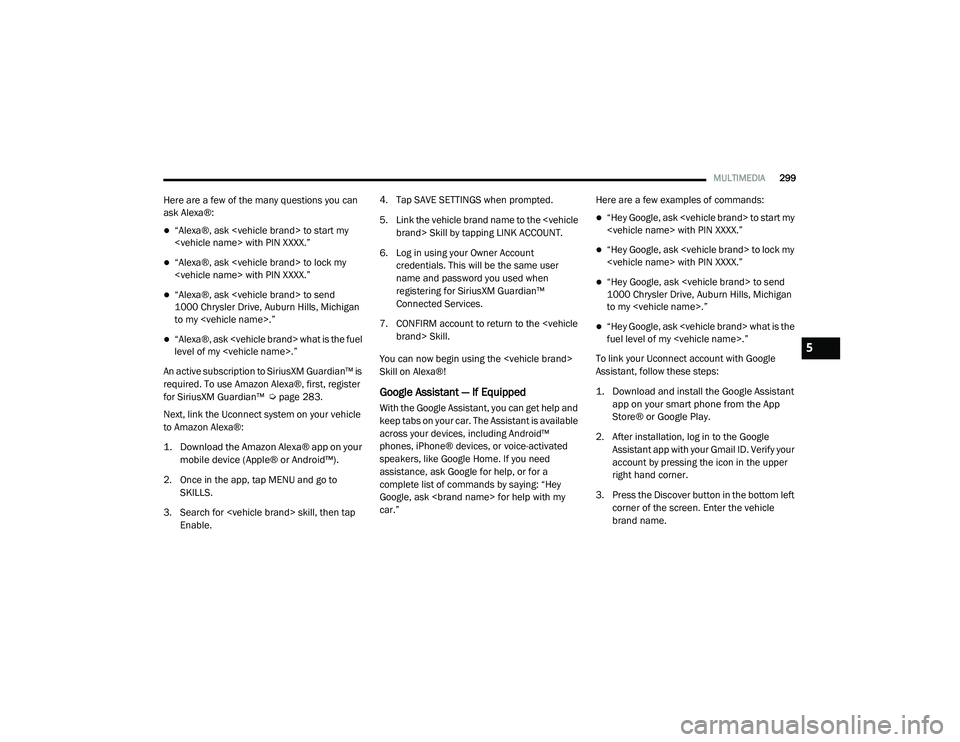 RAM 1500 2021 Owners Manual
MULTIMEDIA299
Here are a few of the many questions you can
ask Alexa®:
“Alexa®, ask <vehicle brand> to start my
<vehicle name> with PIN XXXX.”
“Alexa®, ask <vehicle brand> to lock my RAM 1500 2021 Owners Manual
MULTIMEDIA299
Here are a few of the many questions you can
ask Alexa®:
“Alexa®, ask <vehicle brand> to start my
<vehicle name> with PIN XXXX.”
“Alexa®, ask <vehicle brand> to lock my