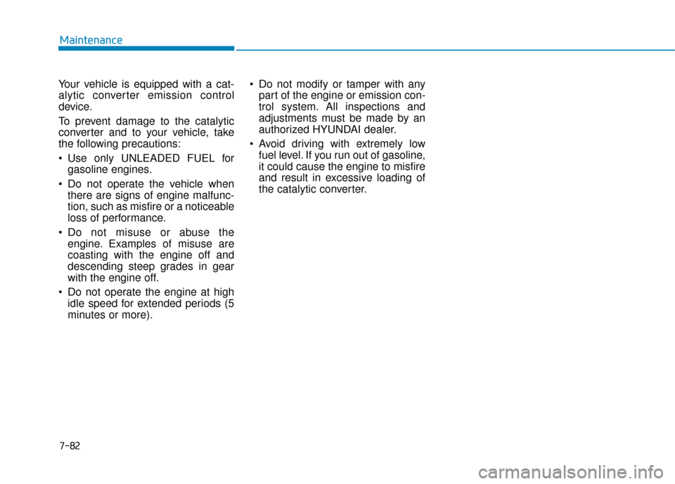 Hyundai Accent 2019 Owners Manual 7-82
Maintenance
Your vehicle is equipped with a cat-
alytic converter emission control
device.
To prevent damage to the catalytic
converter and to your vehicle, take
the following precautions:
Use o Hyundai Accent 2019 Owners Manual 7-82
Maintenance
Your vehicle is equipped with a cat-
alytic converter emission control
device.
To prevent damage to the catalytic
converter and to your vehicle, take
the following precautions:
Use o