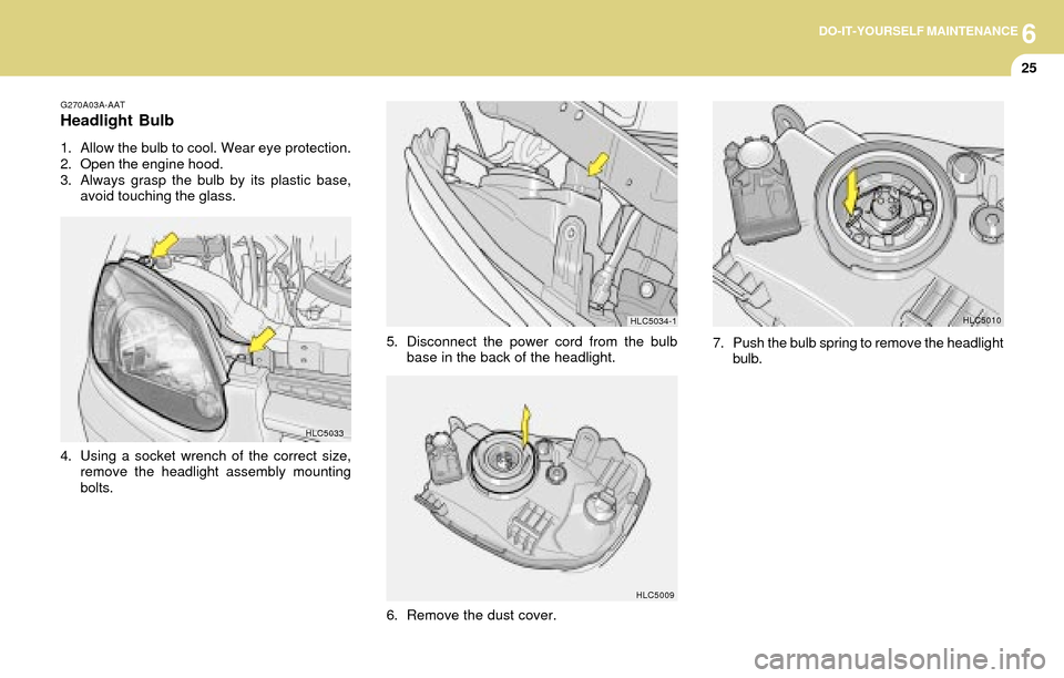 Hyundai Accent 2004 Owners Manual 6DO-IT-YOURSELF MAINTENANCE
25
HLC5033 G270A03A-AAT
Headlight Bulb
1. Allow the bulb to cool. Wear eye protection.
2. Open the engine hood.
3. Always grasp the bulb by its plastic base,
avoid touching Hyundai Accent 2004 Owners Manual 6DO-IT-YOURSELF MAINTENANCE
25
HLC5033 G270A03A-AAT
Headlight Bulb
1. Allow the bulb to cool. Wear eye protection.
2. Open the engine hood.
3. Always grasp the bulb by its plastic base,
avoid touching