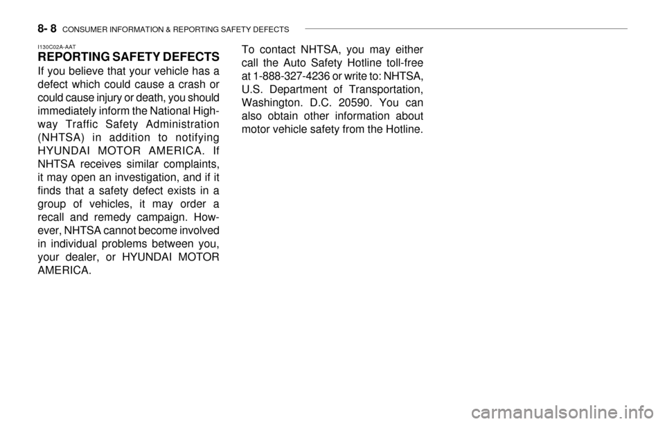 Hyundai Accent 2003 Owners Manual 8- 8 CONSUMER INFORMATION & REPORTING SAFETY DEFECTS
I130C02A-AAT
REPORTING SAFETY DEFECTS
If you believe that your vehicle has a
defect which could cause a crash or
could cause injury or death, you Hyundai Accent 2003 Owners Manual 8- 8 CONSUMER INFORMATION & REPORTING SAFETY DEFECTS
I130C02A-AAT
REPORTING SAFETY DEFECTS
If you believe that your vehicle has a
defect which could cause a crash or
could cause injury or death, you