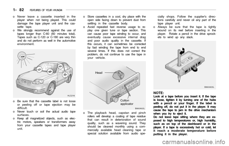 Hyundai Accent 2003 Owners Manual 1- 82 FEATURES OF YOUR HYUNDAI
o Store cassettes in a cool, dry place with the
open side facing down to prevent dust from
settling in the cassette body.
o Avoid repeated fast reverse usage to re-
pla Hyundai Accent 2003 Owners Manual 1- 82 FEATURES OF YOUR HYUNDAI
o Store cassettes in a cool, dry place with the
open side facing down to prevent dust from
settling in the cassette body.
o Avoid repeated fast reverse usage to re-
pla