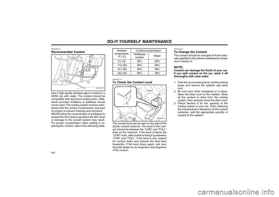 Hyundai Atos 2002 Owners Manual DO-IT-YOURSELF MAINTENANCE
6-6 ZG050B1-A
Recommended Coolant
G050B01A
Use a high quality ethylene-glycol coolant in a
50/50 mix with water. The coolant should be compatible with aluminum engine parts. Hyundai Atos 2002 Owners Manual DO-IT-YOURSELF MAINTENANCE
6-6 ZG050B1-A
Recommended Coolant
G050B01A
Use a high quality ethylene-glycol coolant in a
50/50 mix with water. The coolant should be compatible with aluminum engine parts.