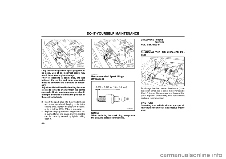 Hyundai Atos 2002 Owners Manual DO-IT-YOURSELF MAINTENANCE
6-8
G070A01X
(1)
SSA6060A
0.039 ~ 0.043 in. (1.0 ~ 1.1 mm)
ZG060A2-E Recommended Spark Plugs (Unleaded) NOTE: When replacing the spark plug, always use
the genuine parts rec Hyundai Atos 2002 Owners Manual DO-IT-YOURSELF MAINTENANCE
6-8
G070A01X
(1)
SSA6060A
0.039 ~ 0.043 in. (1.0 ~ 1.1 mm)
ZG060A2-E Recommended Spark Plugs (Unleaded) NOTE: When replacing the spark plug, always use
the genuine parts rec