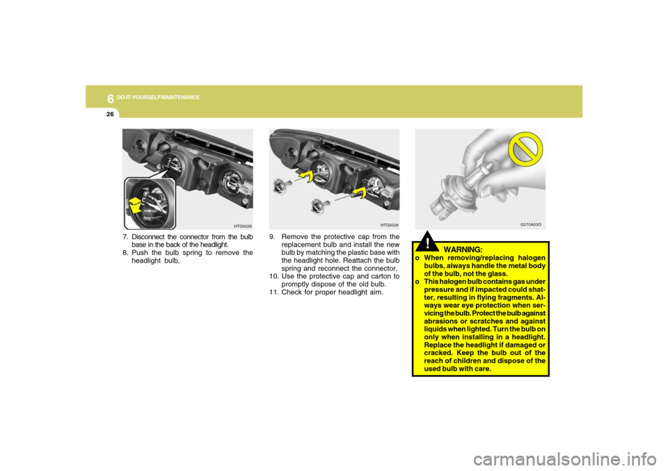 Hyundai Azera 2007  Owners Manual 6
DO-IT-YOURSELF MAINTENANCE
26
!
WARNING:
o When removing/replacing halogen
bulbs, always handle the metal body
of the bulb, not the glass.
o This halogen bulb contains gas under
pressure and if impa