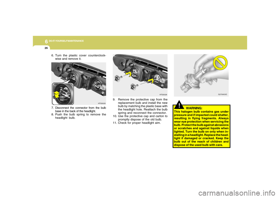 Hyundai Azera 2006  Owners Manual 6
DO-IT-YOURSELF MAINTENANCE
26
!
WARNING:
This halogen bulb contains gas under
pressure and if impacted could shatter,
resulting in flying fragments. Always
wear eye protection when servicing the
bul