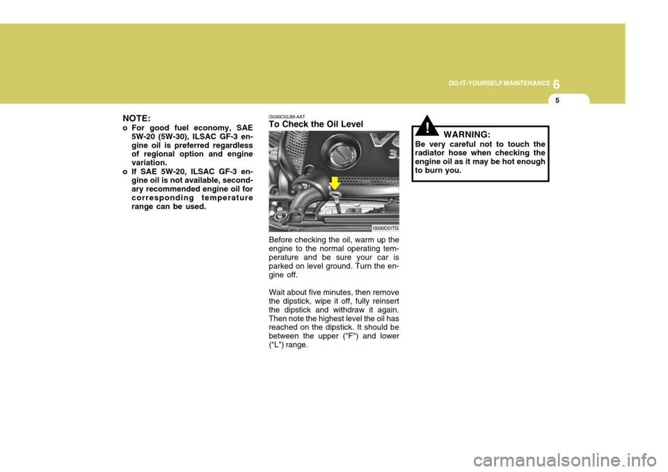 Hyundai Azera 2005 Owners Manual 6
DO-IT-YOURSELF MAINTENANCE
5
NOTE:
o For good fuel economy, SAE 5W-20 (5W-30), ILSAC GF-3 en- gine oil is preferred regardless of regional option and engine variation.
o If SAE 5W-20, ILSAC GF-3 en- Hyundai Azera 2005 Owners Manual 6
DO-IT-YOURSELF MAINTENANCE
5
NOTE:
o For good fuel economy, SAE 5W-20 (5W-30), ILSAC GF-3 en- gine oil is preferred regardless of regional option and engine variation.
o If SAE 5W-20, ILSAC GF-3 en-