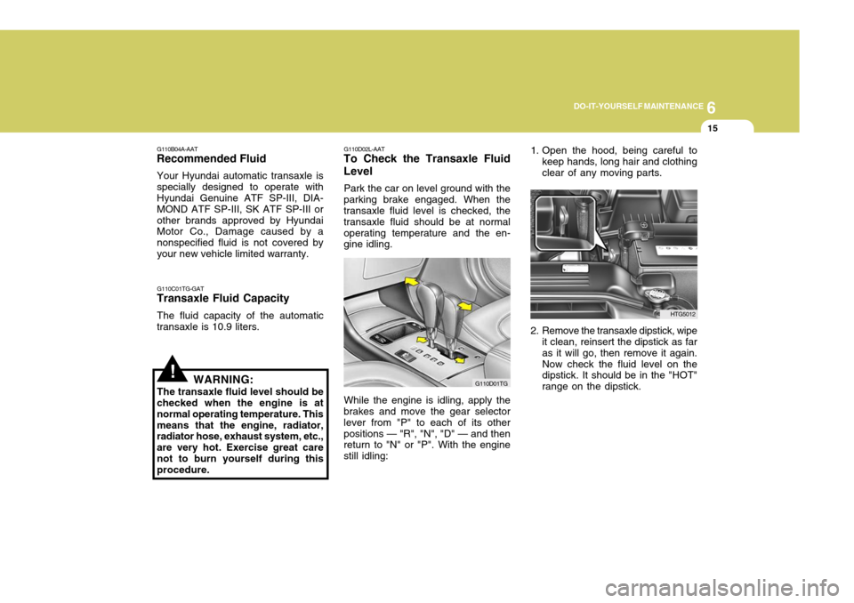 Hyundai Azera 2005 Owners Manual 6
DO-IT-YOURSELF MAINTENANCE
15
!
1. Open the hood, being careful to
keep hands, long hair and clothing clear of any moving parts.
2. Remove the transaxle dipstick, wipe it clean, reinsert the dipstic Hyundai Azera 2005 Owners Manual 6
DO-IT-YOURSELF MAINTENANCE
15
!
1. Open the hood, being careful to
keep hands, long hair and clothing clear of any moving parts.
2. Remove the transaxle dipstick, wipe it clean, reinsert the dipstic
