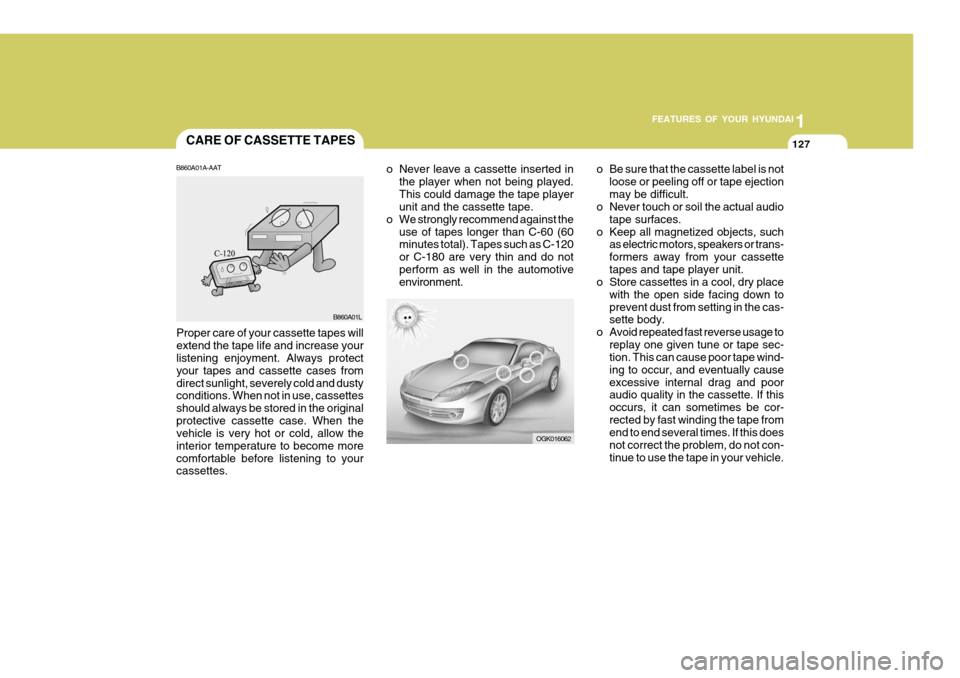 Hyundai Coupe 2007 Owners Manual 1
FEATURES OF YOUR HYUNDAI
127CARE OF CASSETTE TAPES
OGK016062
o Never leave a cassette inserted in
the player when not being played. This could damage the tape player unit and the cassette tape.
o We Hyundai Coupe 2007 Owners Manual 1
FEATURES OF YOUR HYUNDAI
127CARE OF CASSETTE TAPES
OGK016062
o Never leave a cassette inserted in
the player when not being played. This could damage the tape player unit and the cassette tape.
o We