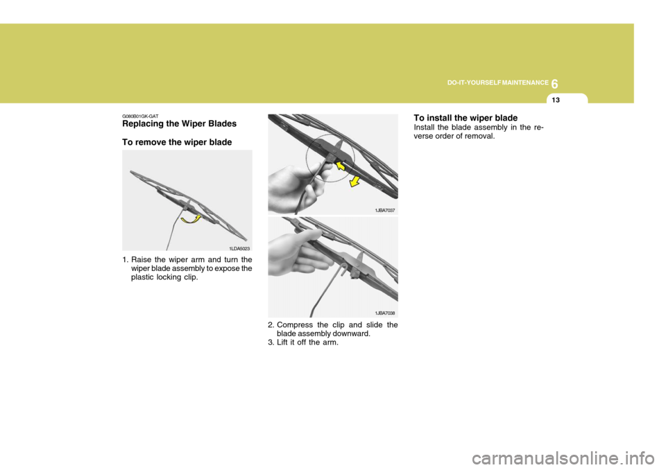 Hyundai Coupe 2006 Owners Manual 6
DO-IT-YOURSELF MAINTENANCE
13
G080B01GK-GAT
Replacing the Wiper Blades To remove the wiper blade
1. Raise the wiper arm and turn the
wiper blade assembly to expose the plastic locking clip. 1LDA502 Hyundai Coupe 2006 Owners Manual 6
DO-IT-YOURSELF MAINTENANCE
13
G080B01GK-GAT
Replacing the Wiper Blades To remove the wiper blade
1. Raise the wiper arm and turn the
wiper blade assembly to expose the plastic locking clip. 1LDA502