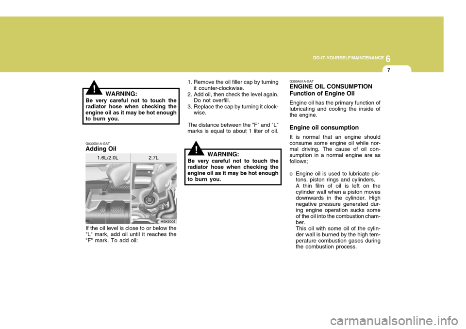 Hyundai Coupe 2005  Owners Manual 6
DO-IT-YOURSELF MAINTENANCE
7
!
HGK5005
!WARNING:
Be very careful not to touch the
radiator hose when checking the engine oil as it may be hot enoughto burn you. G030D01A-GAT
Adding Oil 1. Remove the