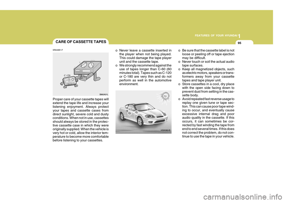 Hyundai Coupe 2004 Owners Manual 1
FEATURES OF YOUR HYUNDAI
95CARE OF CASSETTE TAPES
HGK062-E
o Never leave a cassette inserted in
the player when not being played. This could damage the tape player unit and the cassette tape.
o We s Hyundai Coupe 2004 Owners Manual 1
FEATURES OF YOUR HYUNDAI
95CARE OF CASSETTE TAPES
HGK062-E
o Never leave a cassette inserted in
the player when not being played. This could damage the tape player unit and the cassette tape.
o We s