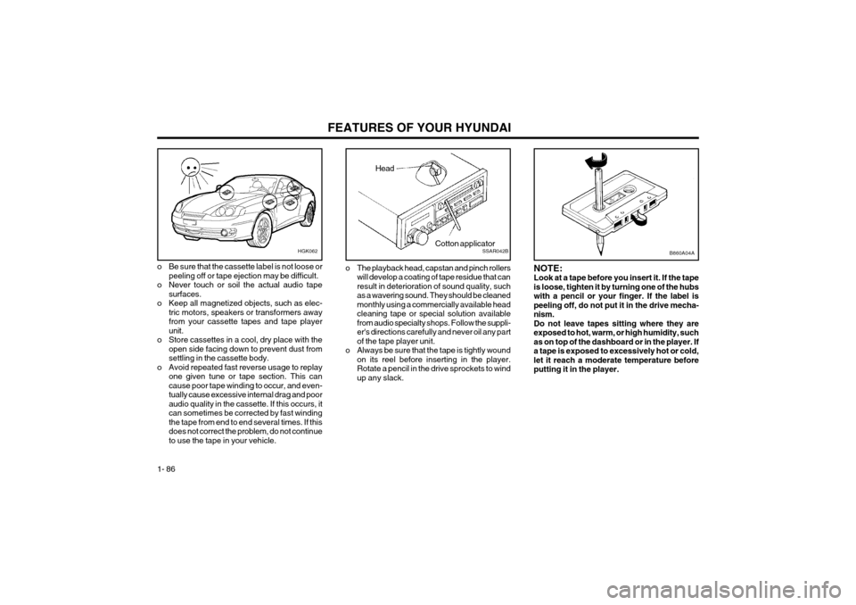 Hyundai Coupe 2004  Owners Manual FEATURES OF YOUR HYUNDAI
1- 86
o Be sure that the cassette label is not loose or
peeling off or tape ejection may be difficult.
o Never touch or soil the actual audio tape surfaces.
o Keep all magneti