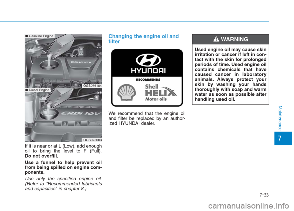 Hyundai Creta 2018 Owners Manual 7-33
7
Maintenance
If it is near or at L (Low), add enough
oil to bring the level to F (Full).
Do not overfill.
Use a funnel to help prevent oil
from being spilled on engine com-
ponents.
Use only the Hyundai Creta 2018 Owners Manual 7-33
7
Maintenance
If it is near or at L (Low), add enough
oil to bring the level to F (Full).
Do not overfill.
Use a funnel to help prevent oil
from being spilled on engine com-
ponents.
Use only the